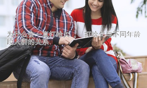 为什么会一直打哈欠 ， 打哈欠与不同年龄段人群的关系插图