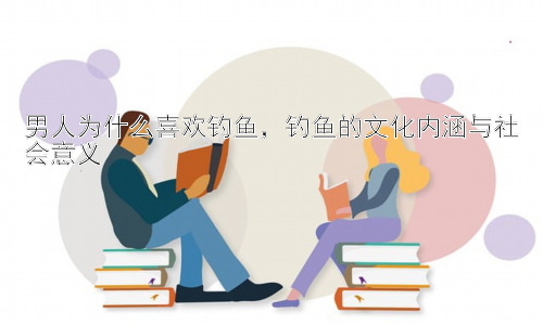 男人为什么喜欢钓鱼，钓鱼的文化内涵与社会意义插图
