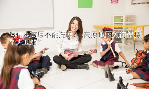为什么高原不能洗澡， 高原地区如何保持个人卫生？插图