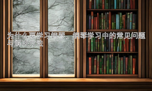 为什么要学习钢琴，钢琴学习中的常见问题与解决方法插图