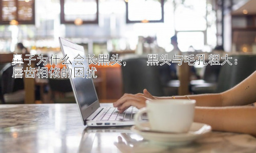 鼻子为什么会长黑头，  黑头与毛孔粗大：唇齿相依的困扰插图