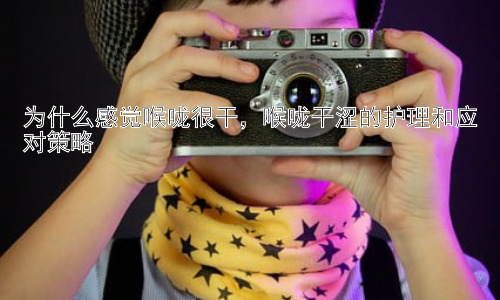 为什么感觉喉咙很干，喉咙干涩的护理和应对策略插图