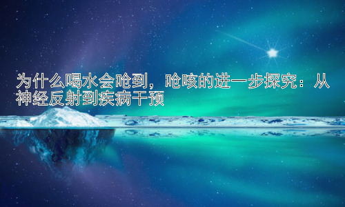为什么喝水会呛到，呛咳的进一步探究：从神经反射到疾病干预插图
