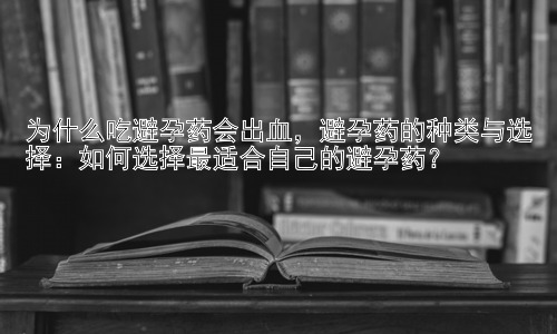 为什么吃避孕药会出血，避孕药的种类与选择：如何选择最适合自己的避孕药？插图