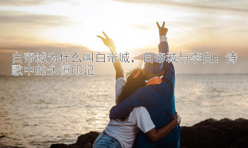 白帝城为什么叫白帝城，白帝城与李白：诗歌中的永恒印记插图