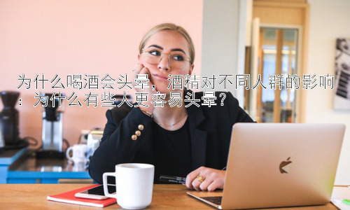为什么喝酒会头晕，酒精对不同人群的影响：为什么有些人更容易头晕？插图