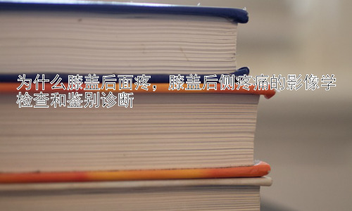 为什么膝盖后面疼，膝盖后侧疼痛的影像学检查和鉴别诊断插图