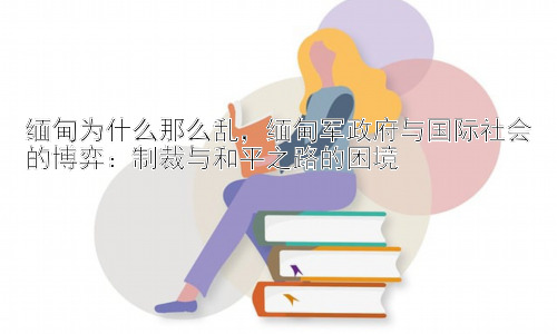 缅甸为什么那么乱，缅甸军政府与国际社会的博弈：制裁与和平之路的困境插图