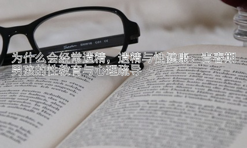 为什么会经常遗精，遗精与性健康：青春期男孩的性教育与心理疏导插图