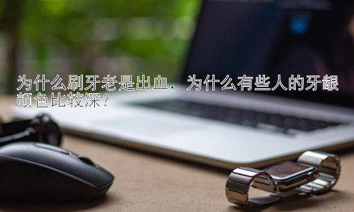 为什么刷牙老是出血，为什么有些人的牙龈颜色比较深？插图