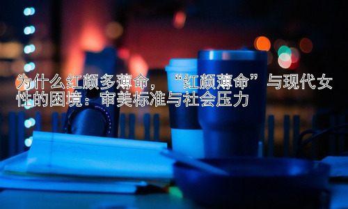 为什么红颜多薄命，“红颜薄命”与现代女性的困境：审美标准与社会压力插图