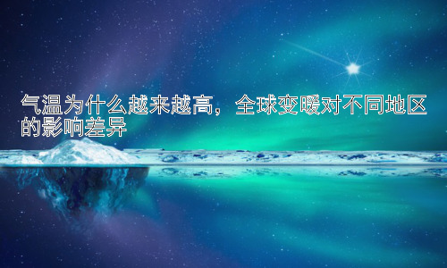 气温为什么越来越高，全球变暖对不同地区的影响差异插图