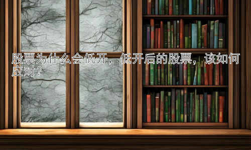 股票为什么会低开，低开后的股票，该如何应对？插图