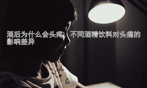 酒后为什么会头疼，不同酒精饮料对头痛的影响差异插图