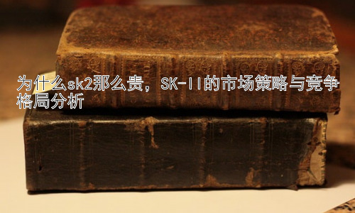 为什么sk2那么贵，SK-II的市场策略与竞争格局分析插图
