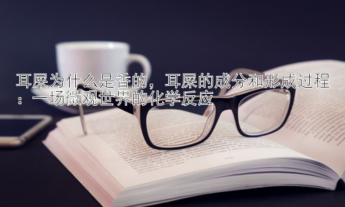 耳屎为什么是香的，耳屎的成分和形成过程：一场微观世界的化学反应插图