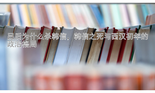 吕后为什么杀韩信，韩信之死与西汉初年的政治格局插图