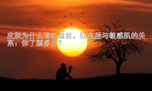 皮肤为什么有红血丝，红血丝与敏感肌的关系：你了解多少？插图