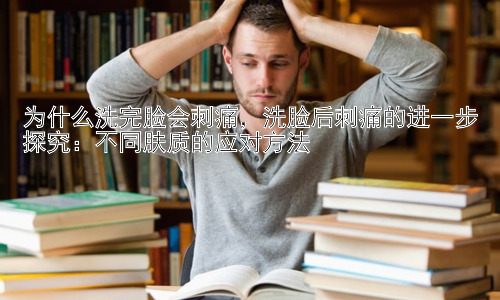 为什么洗完脸会刺痛，洗脸后刺痛的进一步探究：不同肤质的应对方法插图