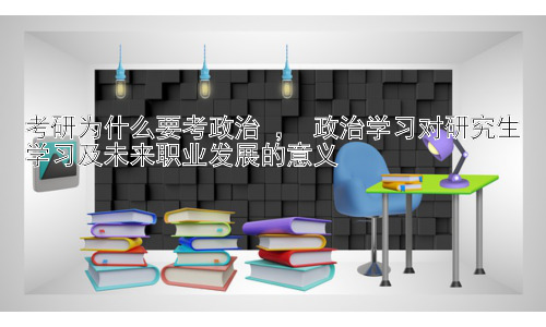 考研为什么要考政治 ， 政治学习对研究生学习及未来职业发展的意义插图