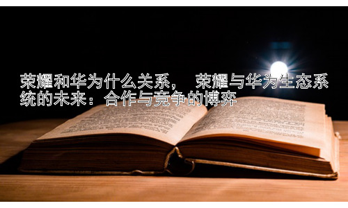荣耀和华为什么关系， 荣耀与华为生态系统的未来：合作与竞争的博弈插图