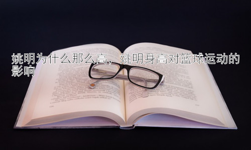 姚明为什么那么高，姚明身高对篮球运动的影响插图