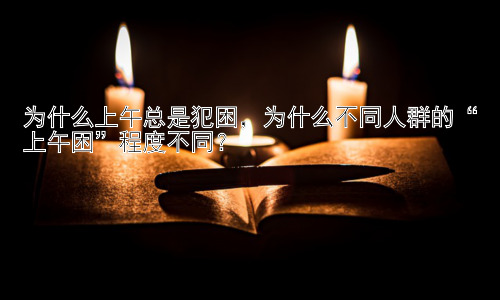 为什么上午总是犯困，为什么不同人群的“上午困”程度不同？插图
