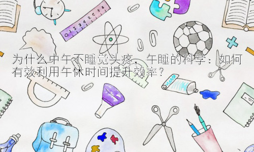 为什么中午不睡觉头疼，午睡的科学：如何有效利用午休时间提升效率？插图