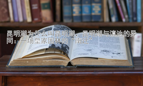 昆明湖为什么叫昆明湖，昆明湖与滇池的异同：一场皇家园林的“南迁”插图