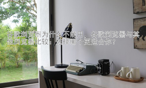 谷歌浏览器为什么不能用，谷歌浏览器与其他浏览器比较：选择哪个更适合你？插图