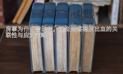 房事为什么会出血，性生活疼痛及出血的关联性与应对策略插图