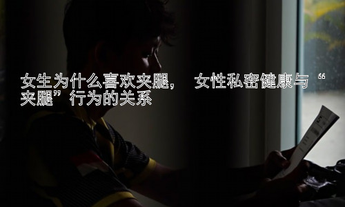 女生为什么喜欢夹腿， 女性私密健康与“夹腿”行为的关系插图