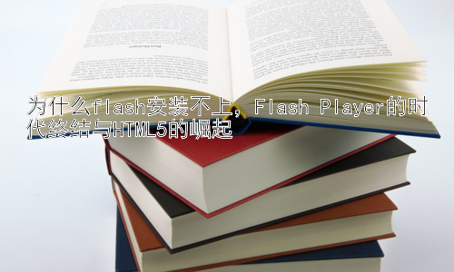 为什么flash安装不上，Flash Player的时代终结与HTML5的崛起插图