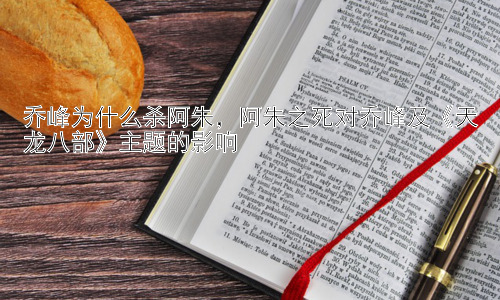 乔峰为什么杀阿朱，阿朱之死对乔峰及《天龙八部》主题的影响插图