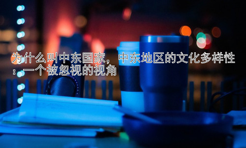 为什么叫中东国家，中东地区的文化多样性：一个被忽视的视角插图