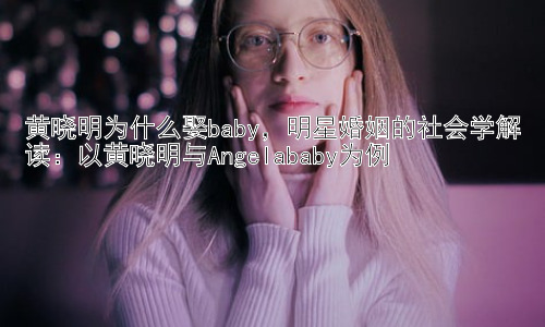 黄晓明为什么娶baby，明星婚姻的社会学解读：以黄晓明与Angelababy为例插图