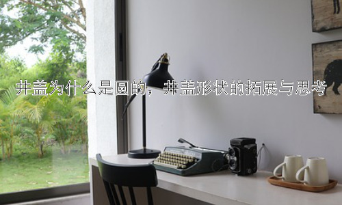 井盖为什么是圆的，井盖形状的拓展与思考插图