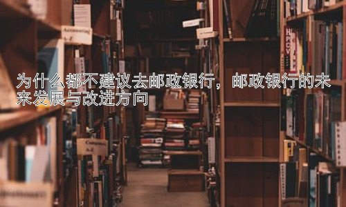 为什么都不建议去邮政银行，邮政银行的未来发展与改进方向插图