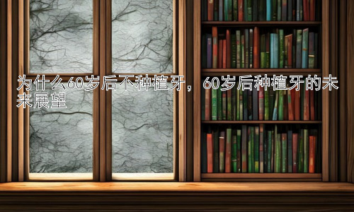 为什么60岁后不种植牙，60岁后种植牙的未来展望插图