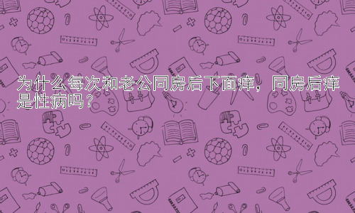 为什么每次和老公同房后下面痒，同房后痒是性病吗？插图