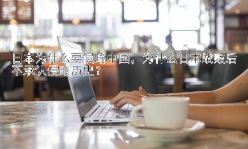 日本为什么要侵略中国，为什么日本战败后不承认侵略历史？插图