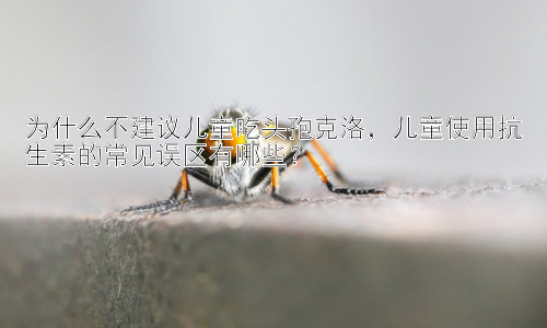 为什么不建议儿童吃头孢克洛，儿童使用抗生素的常见误区有哪些？插图