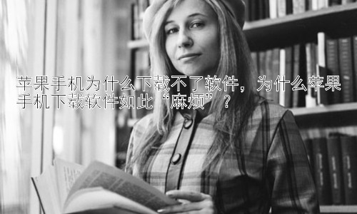 苹果手机为什么下载不了软件，为什么苹果手机下载软件如此“麻烦”？插图