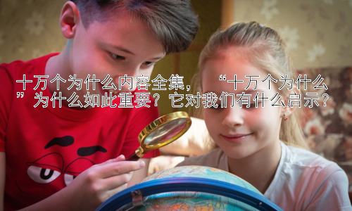 十万个为什么内容全集， “十万个为什么”为什么如此重要？它对我们有什么启示？插图