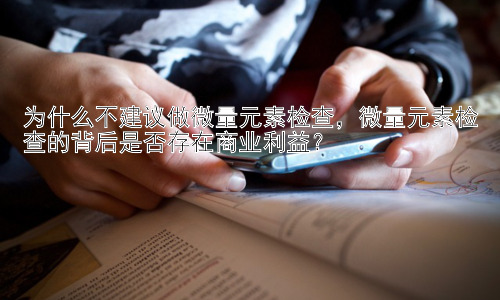 为什么不建议做微量元素检查，微量元素检查的背后是否存在商业利益？插图