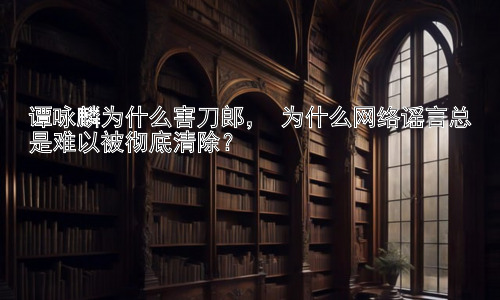 谭咏麟为什么害刀郎， 为什么网络谣言总是难以被彻底清除？插图
