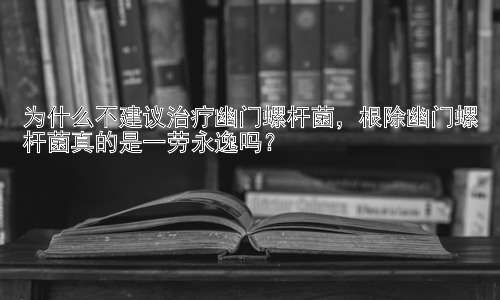 为什么不建议治疗幽门螺杆菌，根除幽门螺杆菌真的是一劳永逸吗？插图