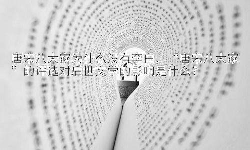 唐宋八大家为什么没有李白，“唐宋八大家”的评选对后世文学的影响是什么？插图