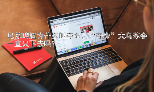 乌苏啤酒为什么叫夺命，“夺命”大乌苏会一直火下去吗？插图