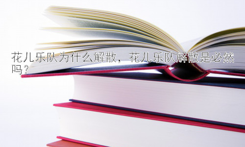 花儿乐队为什么解散，花儿乐队解散是必然吗？插图